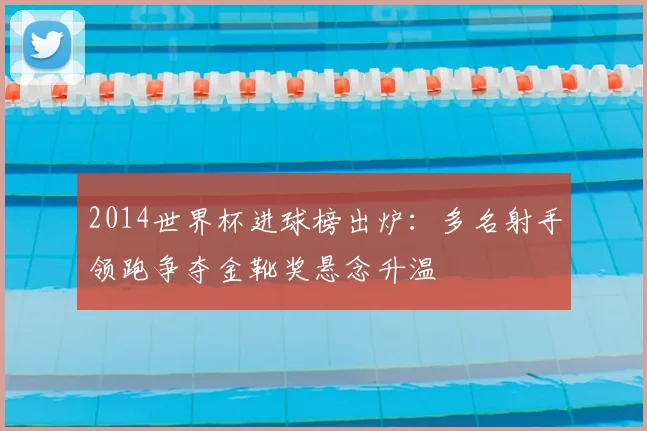 2014世界杯进球榜出炉：多名射手领跑争夺金靴奖悬念升温