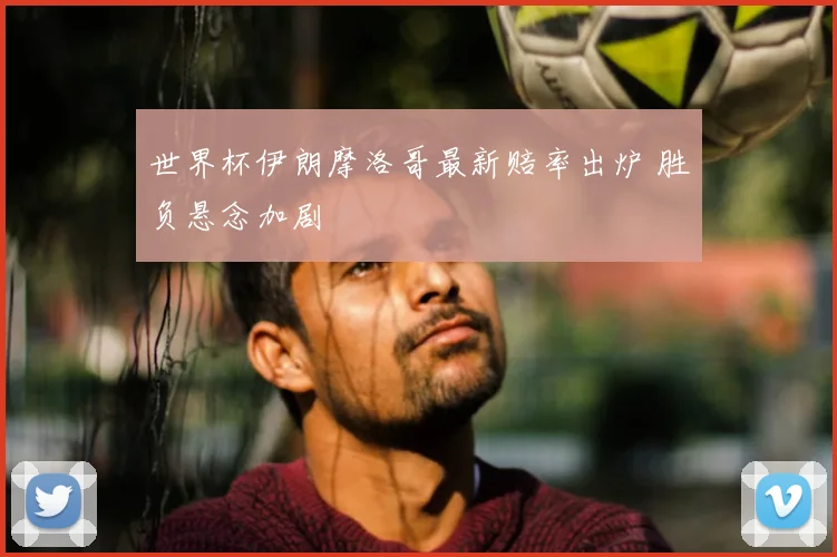 世界杯伊朗摩洛哥最新赔率出炉 胜负悬念加剧