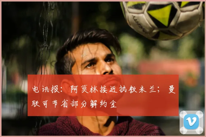 电讯报:阿莫林接近执教米兰;曼联可节省部分解约金