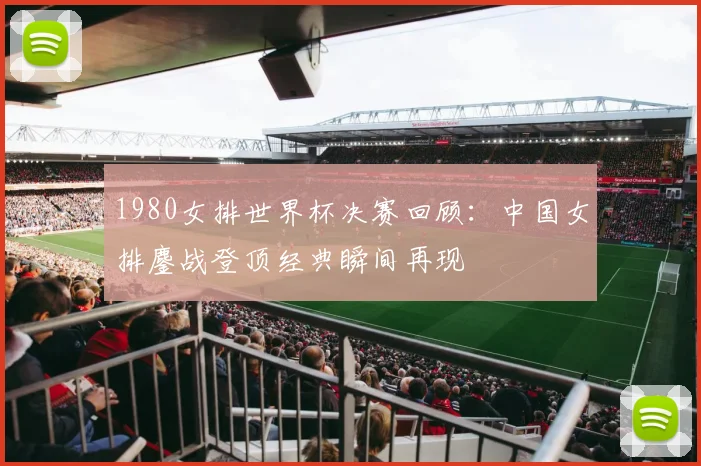 1980女排世界杯决赛回顾:中国女排鏖战登顶经典瞬间再现