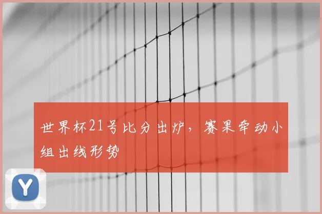 世界杯21号比分出炉,赛果牵动小组出线形势