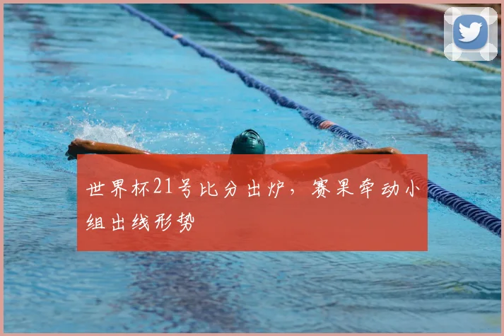 世界杯21号比分出炉,赛果牵动小组出线形势