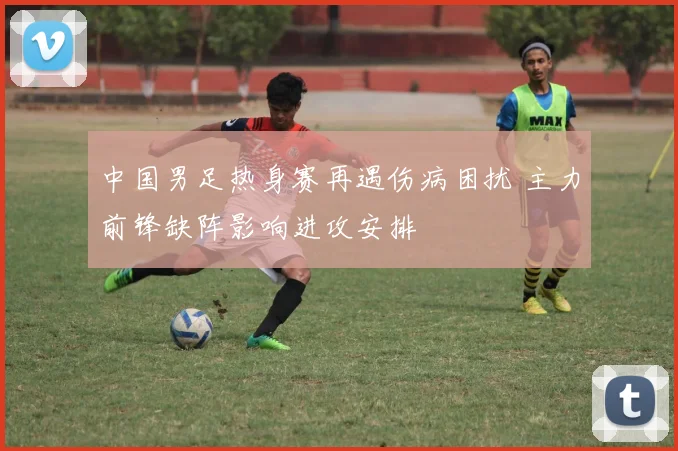 中国男足热身赛再遇伤病困扰 主力前锋缺阵影响进攻安排