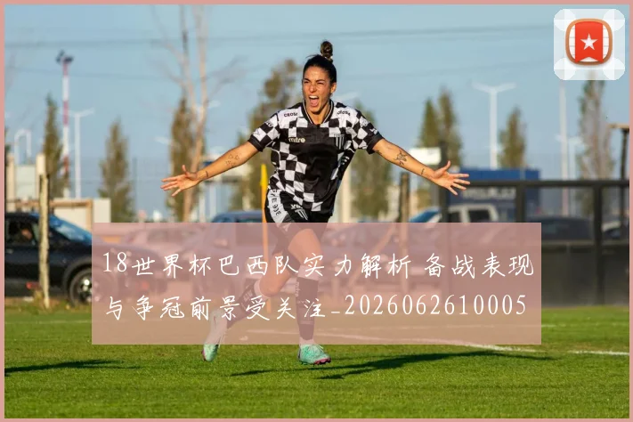 18世界杯巴西队实力解析 备战表现与争冠前景受关注_20260626100056