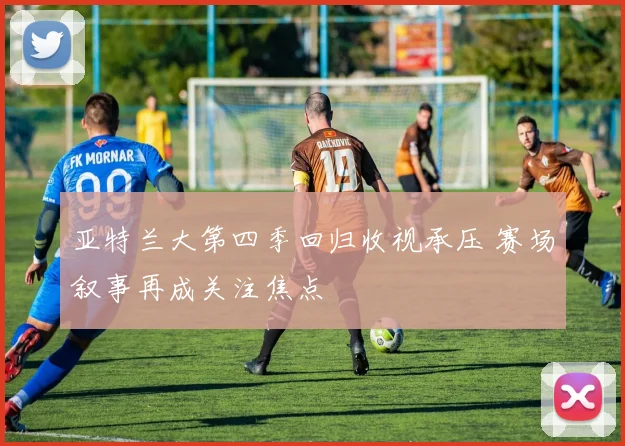 亚特兰大第四季回归收视承压 赛场叙事再成关注焦点